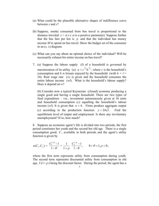 (a) What could be the plausible alternative shapes of indifference curve 
u = c 2 h , where c is the household’s 
1 1 
2 C , 0<θ < 1,ρ > 0 , 
− − 
1 
7 
between x and s? 
(b) Suppose, smoke consumed from bus travel is proportional to the 
distance traveled: s = α x ( α is a positive parameter). Suppose further 
that the bus fare per km is p and that the individual has money 
income M to spend on bus travel. Show the budget set of the consumer 
in an (s, x) diagram. 
(c) What can you say about an optimal choice of the individual? Will he 
necessarily exhaust his entire income on bus travel? 
7. (a) Suppose the labour supply (l) of a household is governed by 
1 
maximization of its utility (u): 3 
3 
consumption and h is leisure enjoyed by the household (with h + l = 
24). Real wage rate (w) is given and the household consumes the 
entire labour income (wl). What is the household’s labour supply? 
Does it depend on w? 
(b) Consider now a typical Keynesian (closed) economy producing a 
single good and having a single household. There are two types of 
final expenditure – viz., investment autonomously given at 36 units 
and household consumption (c) equalling the household’s labour 
income (wl). It is given that w = 4 . Firms produce aggregate output 
(y) according to the production function: y = 24 l . Find the 
equilibrium level of output and employment. Is there any involuntary 
unemployment? If so, how much? 
8. Suppose an economic agent’s life is divided into two periods, the first 
period constitutes her youth and the second her old age. There is a single 
consumption good, C , available in both periods and the agent’s utility 
function is given by 
( , ) 1 2 u C C = 
1 1 
1 C + 
θ 
− 
− − 
1 
θ 
1 
1+ ρ 
θ 
− 
θ 
where the first term represents utility from consumption during youth. 
The second term represents discounted utility from consumption in old 
age, 1/(1+ρ ) being the discount factor. During the period, the agent has a 
 