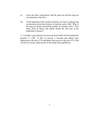 (i) Given the above information, find the short run and the long run 
9 
cost functions of the firm. 
(ii) At the beginning of the month of January, the firm is making long 
run decisions given that the price of machine tools is 400. What is 
the long run profit maximizing number of machine tools? How 
many units of labour and capital should the firm hire at the 
beginning of January? 
11. Consider a neo-classical one-sector growth model with the production 
function Y = KL . If 30% of income is invested and capital stock 
depreciates at the rate of 7% and labour force grows at the rate of 3%, find 
out the level of per capita income in the steady-state equilibrium. 
