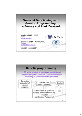 Financial Data Mining with
    Genetic Programming:
  a Survey and Look Forward


Nicolas NAVET – INRIA
France
nnavet@loria.fr

Shu-Heng CHEN – AIECON/NCCU
Shu-
Taiwan
chchen@nccu.edu.tw

ISI 2007 - 08/23/2007
                                                        1




       Genetic programming
   GP is the process of evolving a population of
computer programs, that are candidate solutions,
    according to the evolutionary principles

 Generate a
population of            Evaluate their          Solution
   random               quality (“fitness”)
  programs

                  Create better programs by
                applying genetic operators, eg
                          - mutation
                 - combination (“crossover”)
                                                        2




                                                            1
 