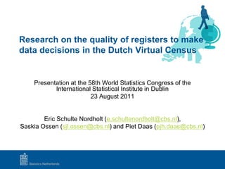 Research on the quality of registers to make
data decisions in the Dutch Virtual Census


    Presentation at the 58th World Statistics Congress of the
           International Statistical Institute in Dublin
                         23 August 2011


        Eric Schulte Nordholt (e.schultenordholt@cbs.nl),
Saskia Ossen (sjl.ossen@cbs.nl) and Piet Daas (pjh.daas@cbs.nl)
 