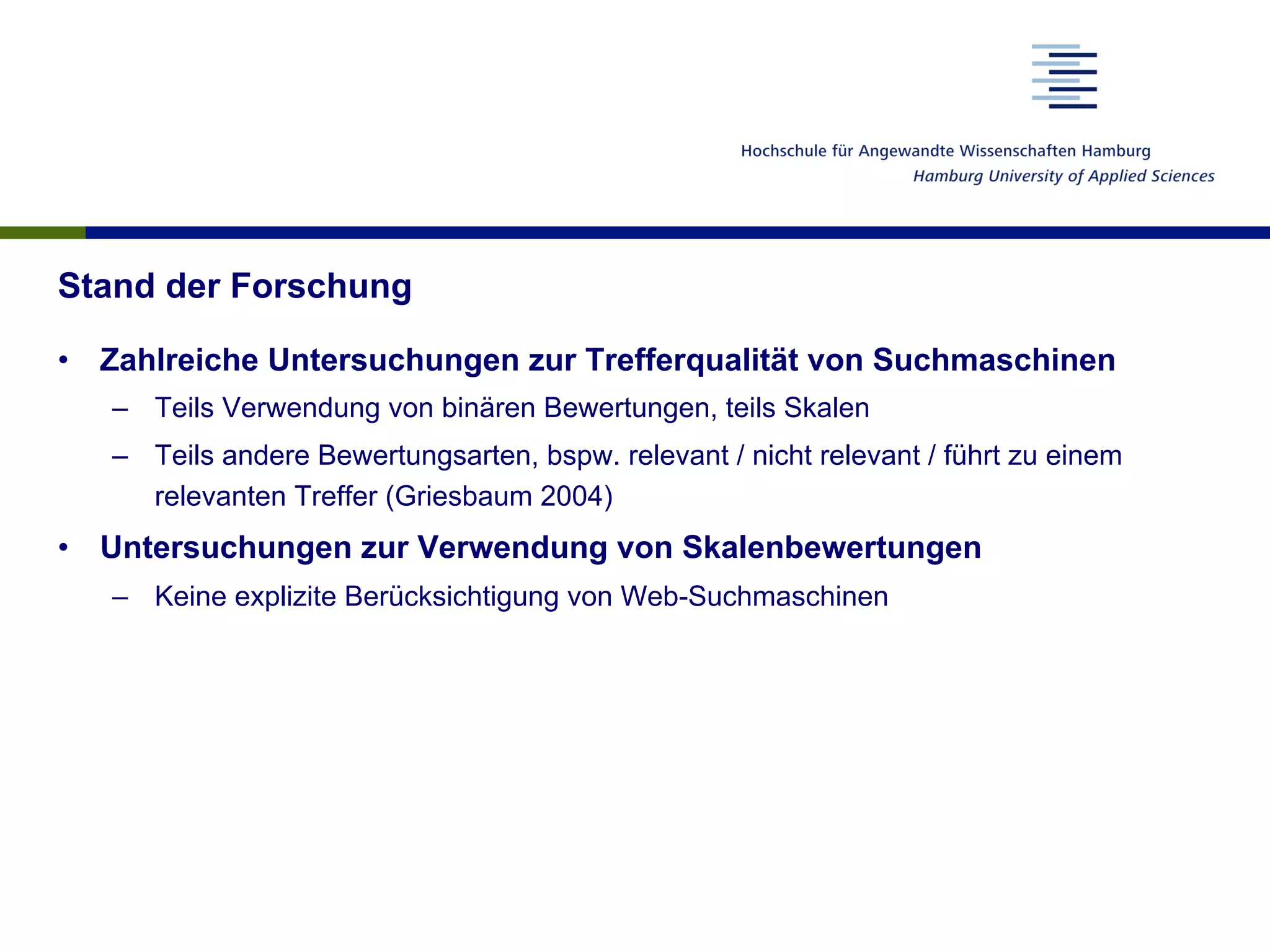 Stand der Forschung
•  Zahlreiche Untersuchungen zur Trefferqualität von Suchmaschinen
–  Teils Verwendung von binären Bewertungen, teils Skalen
–  Teils andere Bewertungsarten, bspw. relevant / nicht relevant / führt zu einem
relevanten Treffer (Griesbaum 2004)
•  Untersuchungen zur Verwendung von Skalenbewertungen
–  Keine explizite Berücksichtigung von Web-Suchmaschinen
 