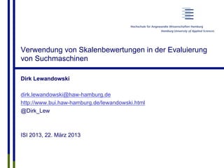 Verwendung von Skalenbewertungen in der Evaluierung
von Suchmaschinen
Dirk Lewandowski
dirk.lewandowski@haw-hamburg.de
http://www.bui.haw-hamburg.de/lewandowski.html
@Dirk_Lew
ISI 2013, 22. März 2013
 