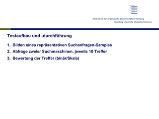 Testaufbau und -durchführung
1.  Bilden eines repräsentativen Suchanfragen-Samples
2.  Abfrage zweier Suchmaschinen, jeweils 10 Treffer
3.  Bewertung der Treffer (binär/Skala)
 