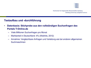 Testaufbau und -durchführung
•  Datenbasis: Stichprobe aus den vollständigen Suchanfragen des
Portals T-Online.de
–  Viele Millionen Suchanfragen pro Monat
–  Marktanteil in Deutschland: 4% (Webhits, 2012)
–  Annahme: Vergleichbare Anfragen und Verteilung wie bei anderen allgemeinen
Suchmaschinen
 
