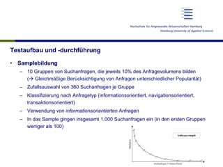 Testaufbau und -durchführung
•  Samplebildung
–  10 Gruppen von Suchanfragen, die jeweils 10% des Anfragevolumens bilden
(à Gleichmäßige Berücksichtigung von Anfragen unterschiedlicher Popularität)
–  Zufallsauswahl von 360 Suchanfragen je Gruppe
–  Klassifizierung nach Anfragetyp (informationsorientiert, navigationsorientiert,
transaktionsorientiert)
–  Verwendung von informationsorientierten Anfragen
–  In das Sample gingen insgesamt 1.000 Suchanfragen ein (in den ersten Gruppen
weniger als 100)
 