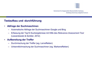 Testaufbau und -durchführung
•  Abfrage der Suchmaschinen
–  Automatische Abfrage der Suchmaschinen Google und Bing
–  Erfassung der Top10 Suchergebnisse mit Hilfe des Relevance Assessment Tool
(Lewandowski & Sünkler, 2012)
•  Aufbereitung der Treffer
–  Durchmischung der Treffer (wg. Lerneffekten)
–  Unkenntlichmachung der Suchmaschinen (wg. Markeneffekten)
 