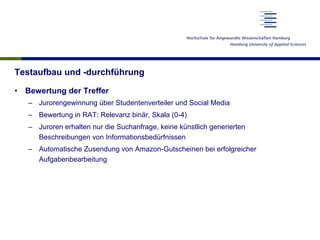 Testaufbau und -durchführung
•  Bewertung der Treffer
–  Jurorengewinnung über Studentenverteiler und Social Media
–  Bewertung in RAT: Relevanz binär, Skala (0-4)
–  Juroren erhalten nur die Suchanfrage, keine künstlich generierten
Beschreibungen von Informationsbedürfnissen
–  Automatische Zusendung von Amazon-Gutscheinen bei erfolgreicher
Aufgabenbearbeitung
 