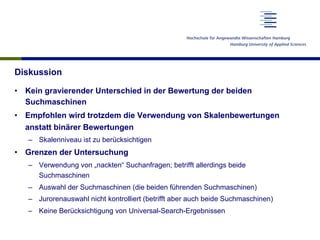 Diskussion
•  Kein gravierender Unterschied in der Bewertung der beiden
Suchmaschinen
•  Empfohlen wird trotzdem die Verwendung von Skalenbewertungen
anstatt binärer Bewertungen
–  Skalenniveau ist zu berücksichtigen
•  Grenzen der Untersuchung
–  Verwendung von „nackten“ Suchanfragen; betrifft allerdings beide
Suchmaschinen
–  Auswahl der Suchmaschinen (die beiden führenden Suchmaschinen)
–  Jurorenauswahl nicht kontrolliert (betrifft aber auch beide Suchmaschinen)
–  Keine Berücksichtigung von Universal-Search-Ergebnissen
 