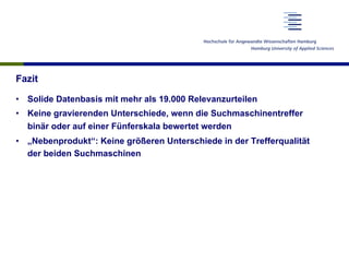 Fazit
•  Solide Datenbasis mit mehr als 19.000 Relevanzurteilen
•  Keine gravierenden Unterschiede, wenn die Suchmaschinentreffer
binär oder auf einer Fünferskala bewertet werden
•  „Nebenprodukt“: Keine größeren Unterschiede in der Trefferqualität
der beiden Suchmaschinen
 