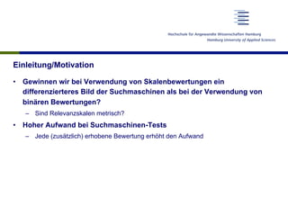 Einleitung/Motivation
•  Gewinnen wir bei Verwendung von Skalenbewertungen ein
differenzierteres Bild der Suchmaschinen als bei der Verwendung von
binären Bewertungen?
–  Sind Relevanzskalen metrisch?
•  Hoher Aufwand bei Suchmaschinen-Tests
–  Jede (zusätzlich) erhobene Bewertung erhöht den Aufwand
 