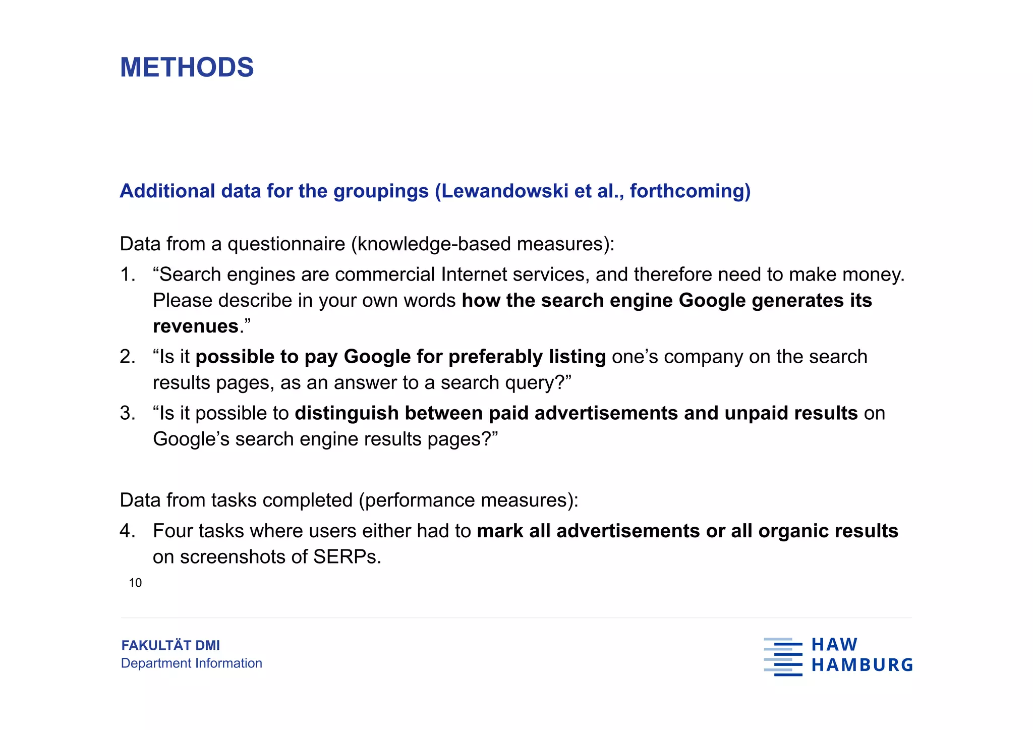 FAKULTÄT DMI
Department Information
Additional data for the groupings (Lewandowski et al., forthcoming)
Data from a questionnaire (knowledge-based measures):
1.  “Search engines are commercial Internet services, and therefore need to make money.
Please describe in your own words how the search engine Google generates its
revenues.”
2.  “Is it possible to pay Google for preferably listing one’s company on the search
results pages, as an answer to a search query?”
3.  “Is it possible to distinguish between paid advertisements and unpaid results on
Google’s search engine results pages?”
Data from tasks completed (performance measures):
4.  Four tasks where users either had to mark all advertisements or all organic results
on screenshots of SERPs.
METHODS
10
 
