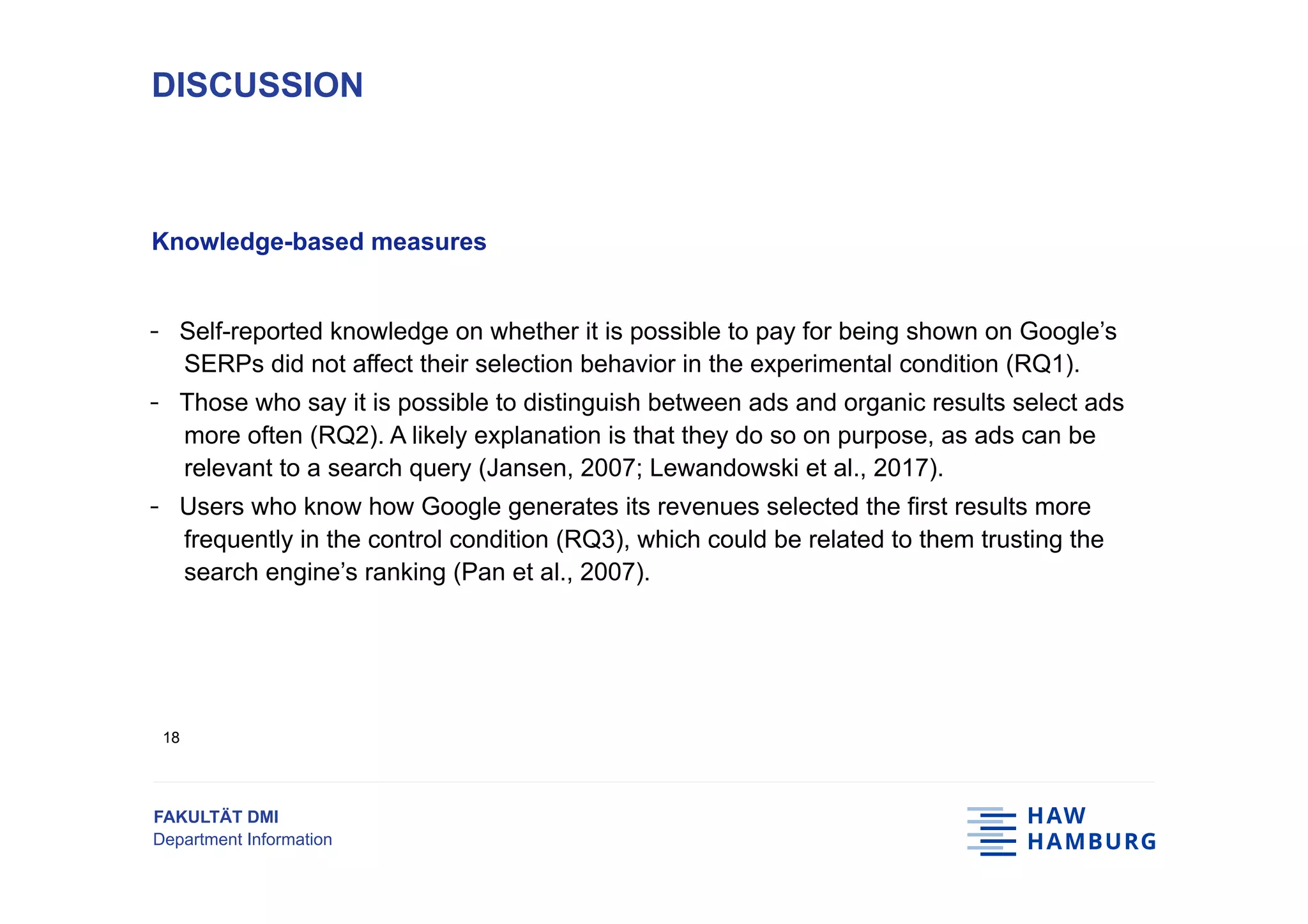FAKULTÄT DMI
Department Information
Knowledge-based measures
-  Self-reported knowledge on whether it is possible to pay for being shown on Google’s
SERPs did not affect their selection behavior in the experimental condition (RQ1).
-  Those who say it is possible to distinguish between ads and organic results select ads
more often (RQ2). A likely explanation is that they do so on purpose, as ads can be
relevant to a search query (Jansen, 2007; Lewandowski et al., 2017).
-  Users who know how Google generates its revenues selected the first results more
frequently in the control condition (RQ3), which could be related to them trusting the
search engine’s ranking (Pan et al., 2007).
DISCUSSION
18
 
