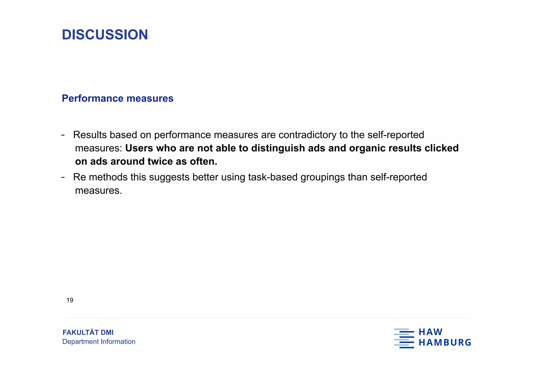 FAKULTÄT DMI
Department Information
Performance measures
-  Results based on performance measures are contradictory to the self-reported
measures: Users who are not able to distinguish ads and organic results clicked
on ads around twice as often.
-  Re methods this suggests better using task-based groupings than self-reported
measures.
DISCUSSION
19
 