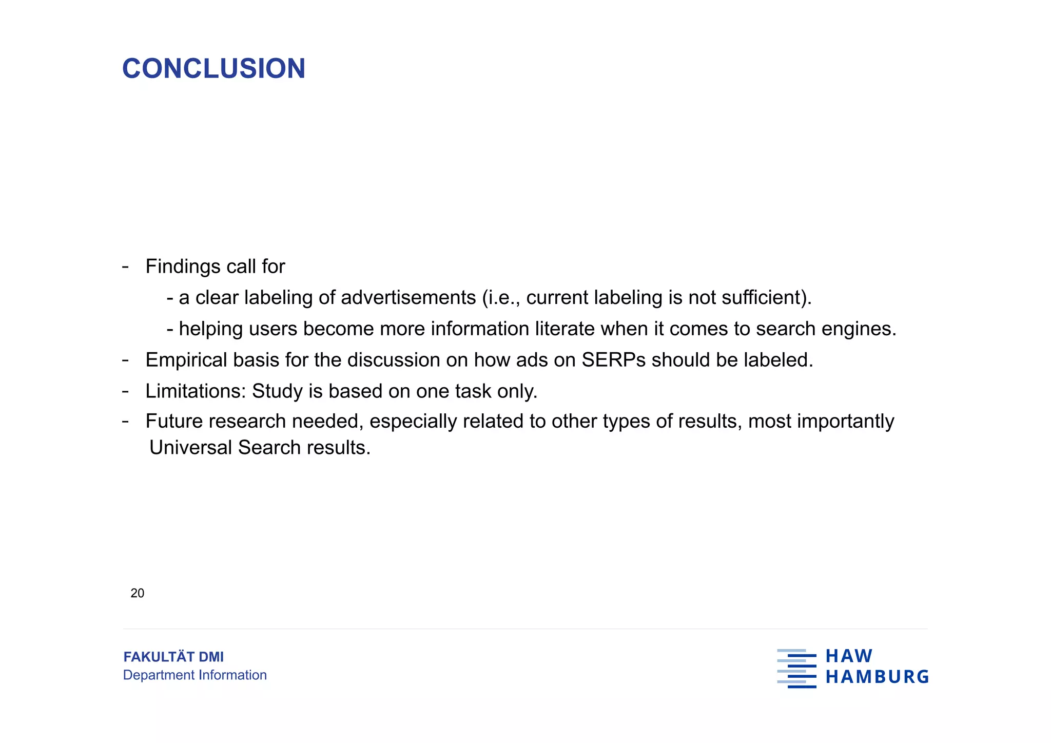 FAKULTÄT DMI
Department Information
-  Findings call for
- a clear labeling of advertisements (i.e., current labeling is not sufficient).
- helping users become more information literate when it comes to search engines.
-  Empirical basis for the discussion on how ads on SERPs should be labeled.
-  Limitations: Study is based on one task only.
-  Future research needed, especially related to other types of results, most importantly
Universal Search results.
CONCLUSION
20
 