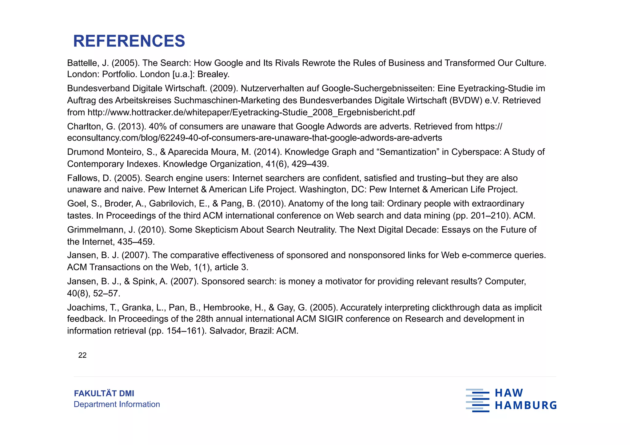 FAKULTÄT DMI
Department Information
Battelle, J. (2005). The Search: How Google and Its Rivals Rewrote the Rules of Business and Transformed Our Culture.
London: Portfolio. London [u.a.]: Brealey.
Bundesverband Digitale Wirtschaft. (2009). Nutzerverhalten auf Google-Suchergebnisseiten: Eine Eyetracking-Studie im
Auftrag des Arbeitskreises Suchmaschinen-Marketing des Bundesverbandes Digitale Wirtschaft (BVDW) e.V. Retrieved
from http://www.hottracker.de/whitepaper/Eyetracking-Studie_2008_Ergebnisbericht.pdf
Charlton, G. (2013). 40% of consumers are unaware that Google Adwords are adverts. Retrieved from https://
econsultancy.com/blog/62249-40-of-consumers-are-unaware-that-google-adwords-are-adverts
Drumond Monteiro, S., & Aparecida Moura, M. (2014). Knowledge Graph and “Semantization” in Cyberspace: A Study of
Contemporary Indexes. Knowledge Organization, 41(6), 429–439.
Fallows, D. (2005). Search engine users: Internet searchers are confident, satisfied and trusting–but they are also
unaware and naive. Pew Internet & American Life Project. Washington, DC: Pew Internet & American Life Project.
Goel, S., Broder, A., Gabrilovich, E., & Pang, B. (2010). Anatomy of the long tail: Ordinary people with extraordinary
tastes. In Proceedings of the third ACM international conference on Web search and data mining (pp. 201–210). ACM.
Grimmelmann, J. (2010). Some Skepticism About Search Neutrality. The Next Digital Decade: Essays on the Future of
the Internet, 435–459.
Jansen, B. J. (2007). The comparative effectiveness of sponsored and nonsponsored links for Web e-commerce queries.
ACM Transactions on the Web, 1(1), article 3.
Jansen, B. J., & Spink, A. (2007). Sponsored search: is money a motivator for providing relevant results? Computer,
40(8), 52–57.
Joachims, T., Granka, L., Pan, B., Hembrooke, H., & Gay, G. (2005). Accurately interpreting clickthrough data as implicit
feedback. In Proceedings of the 28th annual international ACM SIGIR conference on Research and development in
information retrieval (pp. 154–161). Salvador, Brazil: ACM.
REFERENCES
22
 