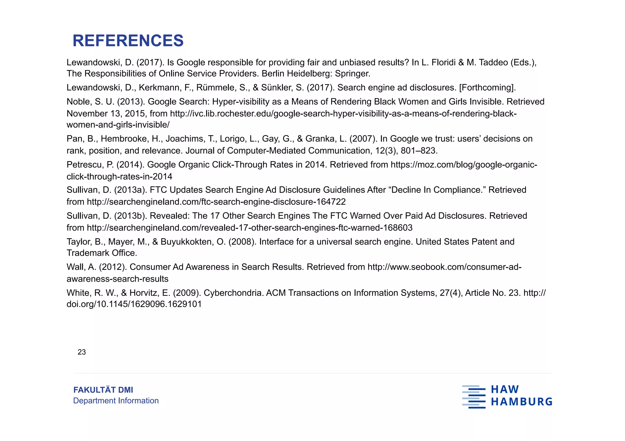FAKULTÄT DMI
Department Information
Lewandowski, D. (2017). Is Google responsible for providing fair and unbiased results? In L. Floridi & M. Taddeo (Eds.),
The Responsibilities of Online Service Providers. Berlin Heidelberg: Springer.
Lewandowski, D., Kerkmann, F., Rümmele, S., & Sünkler, S. (2017). Search engine ad disclosures. [Forthcoming].
Noble, S. U. (2013). Google Search: Hyper-visibility as a Means of Rendering Black Women and Girls Invisible. Retrieved
November 13, 2015, from http://ivc.lib.rochester.edu/google-search-hyper-visibility-as-a-means-of-rendering-black-
women-and-girls-invisible/
Pan, B., Hembrooke, H., Joachims, T., Lorigo, L., Gay, G., & Granka, L. (2007). In Google we trust: users’ decisions on
rank, position, and relevance. Journal of Computer-Mediated Communication, 12(3), 801–823.
Petrescu, P. (2014). Google Organic Click-Through Rates in 2014. Retrieved from https://moz.com/blog/google-organic-
click-through-rates-in-2014
Sullivan, D. (2013a). FTC Updates Search Engine Ad Disclosure Guidelines After “Decline In Compliance.” Retrieved
from http://searchengineland.com/ftc-search-engine-disclosure-164722
Sullivan, D. (2013b). Revealed: The 17 Other Search Engines The FTC Warned Over Paid Ad Disclosures. Retrieved
from http://searchengineland.com/revealed-17-other-search-engines-ftc-warned-168603
Taylor, B., Mayer, M., & Buyukkokten, O. (2008). Interface for a universal search engine. United States Patent and
Trademark Office.
Wall, A. (2012). Consumer Ad Awareness in Search Results. Retrieved from http://www.seobook.com/consumer-ad-
awareness-search-results
White, R. W., & Horvitz, E. (2009). Cyberchondria. ACM Transactions on Information Systems, 27(4), Article No. 23. http://
doi.org/10.1145/1629096.1629101
REFERENCES
23
 