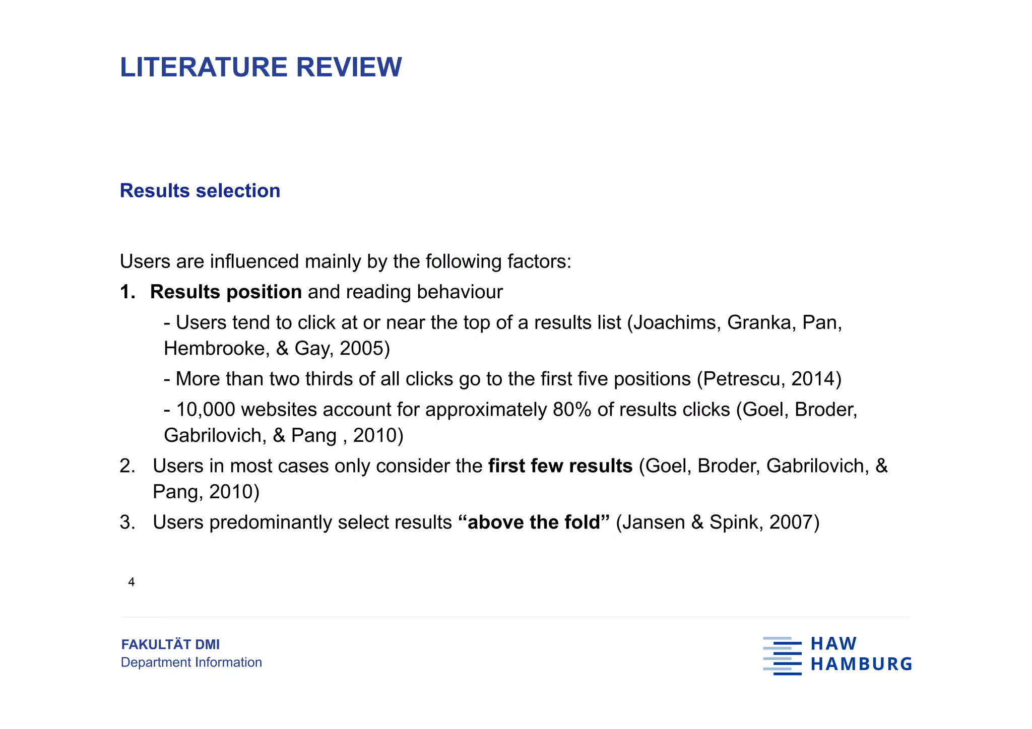 FAKULTÄT DMI
Department Information
Results selection
Users are influenced mainly by the following factors:
1.  Results position and reading behaviour
- Users tend to click at or near the top of a results list (Joachims, Granka, Pan,
Hembrooke, & Gay, 2005)
- More than two thirds of all clicks go to the first five positions (Petrescu, 2014)
- 10,000 websites account for approximately 80% of results clicks (Goel, Broder,
Gabrilovich, & Pang , 2010)
2.  Users in most cases only consider the first few results (Goel, Broder, Gabrilovich, &
Pang, 2010)
3.  Users predominantly select results “above the fold” (Jansen & Spink, 2007)
LITERATURE REVIEW
4
 