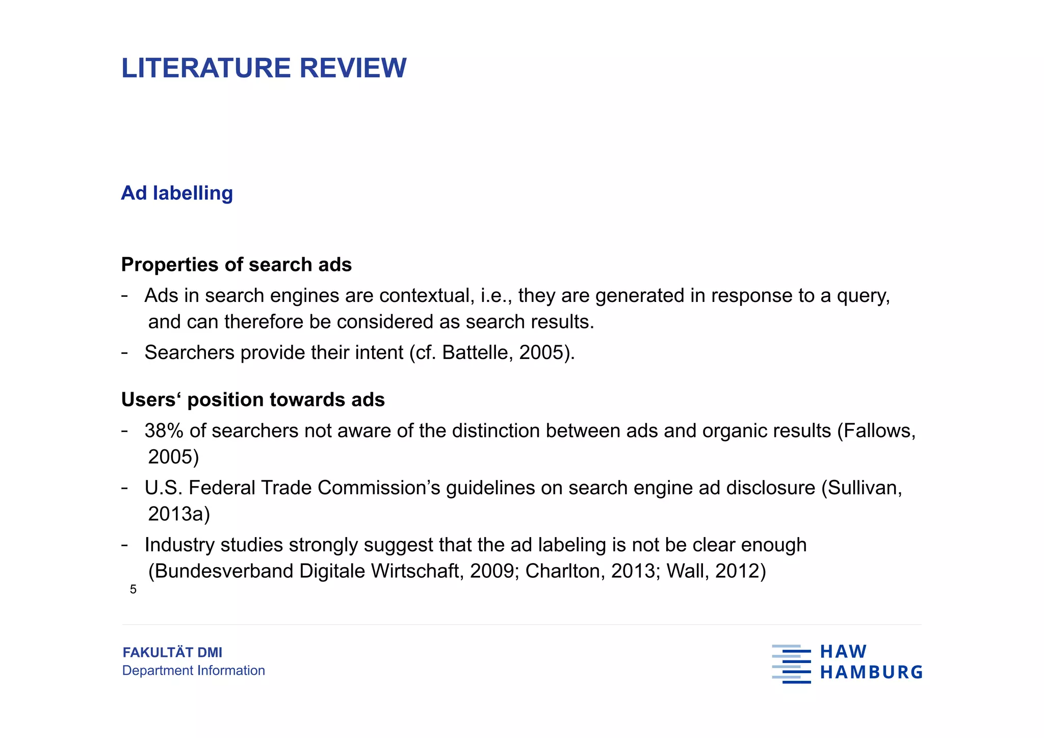 FAKULTÄT DMI
Department Information
Ad labelling
Properties of search ads
-  Ads in search engines are contextual, i.e., they are generated in response to a query,
and can therefore be considered as search results.
-  Searchers provide their intent (cf. Battelle, 2005).
Users‘ position towards ads
-  38% of searchers not aware of the distinction between ads and organic results (Fallows,
2005)
-  U.S. Federal Trade Commission’s guidelines on search engine ad disclosure (Sullivan,
2013a)
-  Industry studies strongly suggest that the ad labeling is not be clear enough
(Bundesverband Digitale Wirtschaft, 2009; Charlton, 2013; Wall, 2012)
LITERATURE REVIEW
5
 