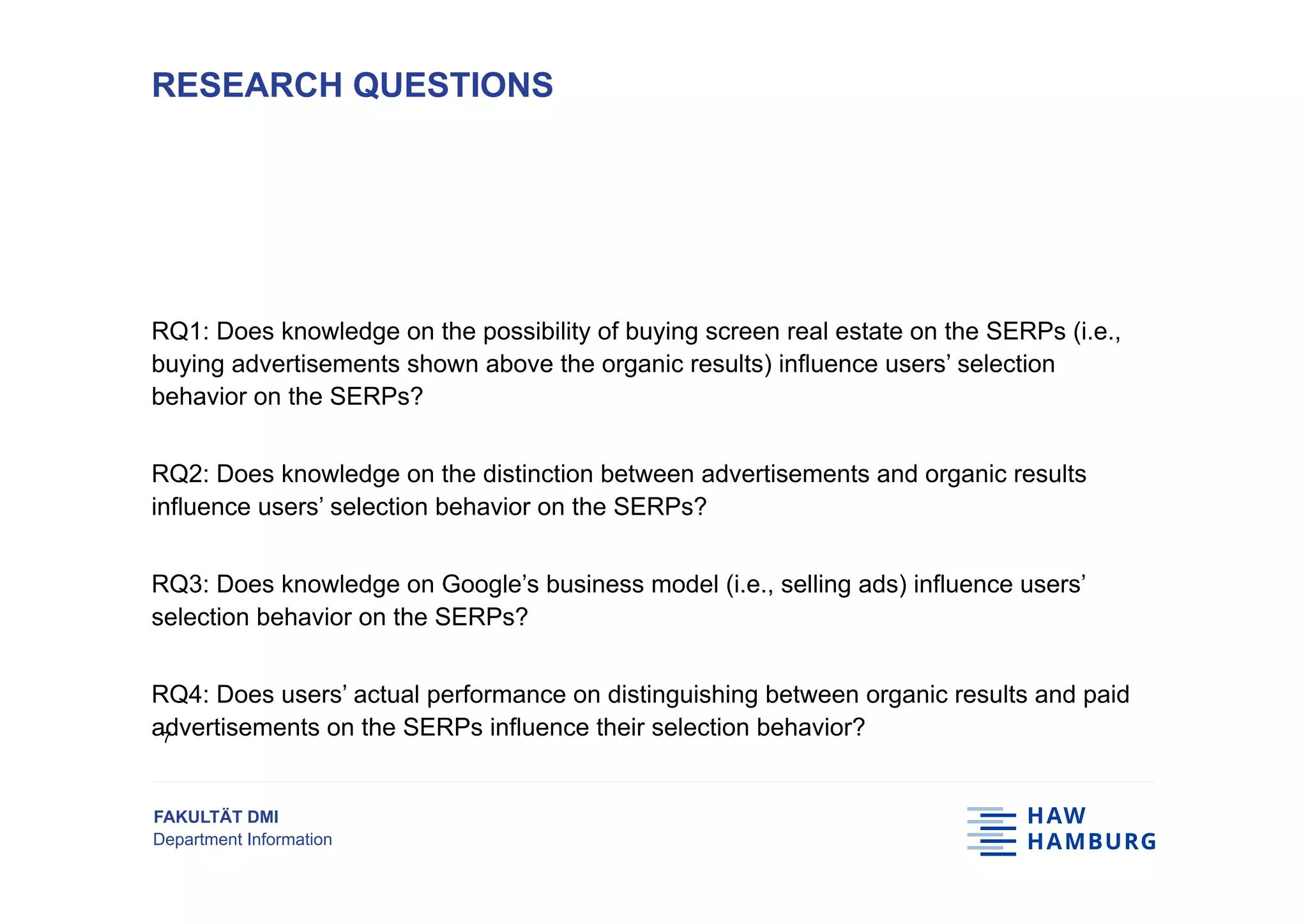 FAKULTÄT DMI
Department Information
RQ1: Does knowledge on the possibility of buying screen real estate on the SERPs (i.e.,
buying advertisements shown above the organic results) influence users’ selection
behavior on the SERPs?
RQ2: Does knowledge on the distinction between advertisements and organic results
influence users’ selection behavior on the SERPs?
RQ3: Does knowledge on Google’s business model (i.e., selling ads) influence users’
selection behavior on the SERPs?
RQ4: Does users’ actual performance on distinguishing between organic results and paid
advertisements on the SERPs influence their selection behavior?
RESEARCH QUESTIONS
7
 