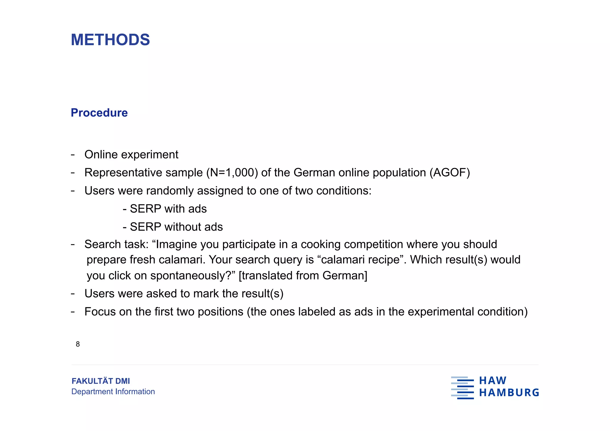 FAKULTÄT DMI
Department Information
Procedure
-  Online experiment
-  Representative sample (N=1,000) of the German online population (AGOF)
-  Users were randomly assigned to one of two conditions:
- SERP with ads
- SERP without ads
-  Search task: “Imagine you participate in a cooking competition where you should
prepare fresh calamari. Your search query is “calamari recipe”. Which result(s) would
you click on spontaneously?” [translated from German]
-  Users were asked to mark the result(s)
-  Focus on the first two positions (the ones labeled as ads in the experimental condition)
METHODS
8
 