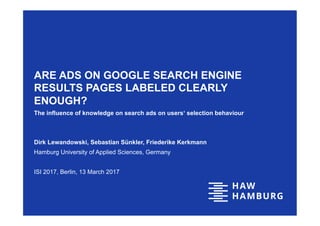 ARE ADS ON GOOGLE SEARCH ENGINE
RESULTS PAGES LABELED CLEARLY
ENOUGH?
The influence of knowledge on search ads on users‘ selection behaviour
Dirk Lewandowski, Sebastian Sünkler, Friederike Kerkmann
Hamburg University of Applied Sciences, Germany
ISI 2017, Berlin, 13 March 2017
 