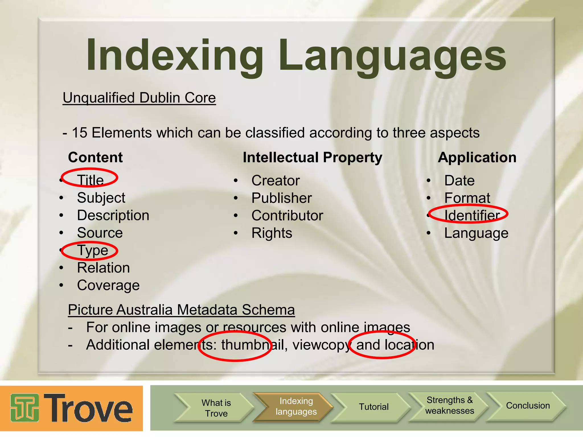 Indexing Languages
Unqualified Dublin Core
- 15 Elements which can be classified according to three aspects
Content
•
•
•
•
•
•
•

Intellectual Property

•
•
•
•

Title
Subject
Description
Source
Type
Relation
Coverage

Application

•
•
•
•

Creator
Publisher
Contributor
Rights

Date
Format
Identifier
Language

Picture Australia Metadata Schema
- For online images or resources with online images
- Additional elements: thumbnail, viewcopy and location

What is
Trove

Indexing
languages

Tutorial

Strengths &
weaknesses

Conclusion

 