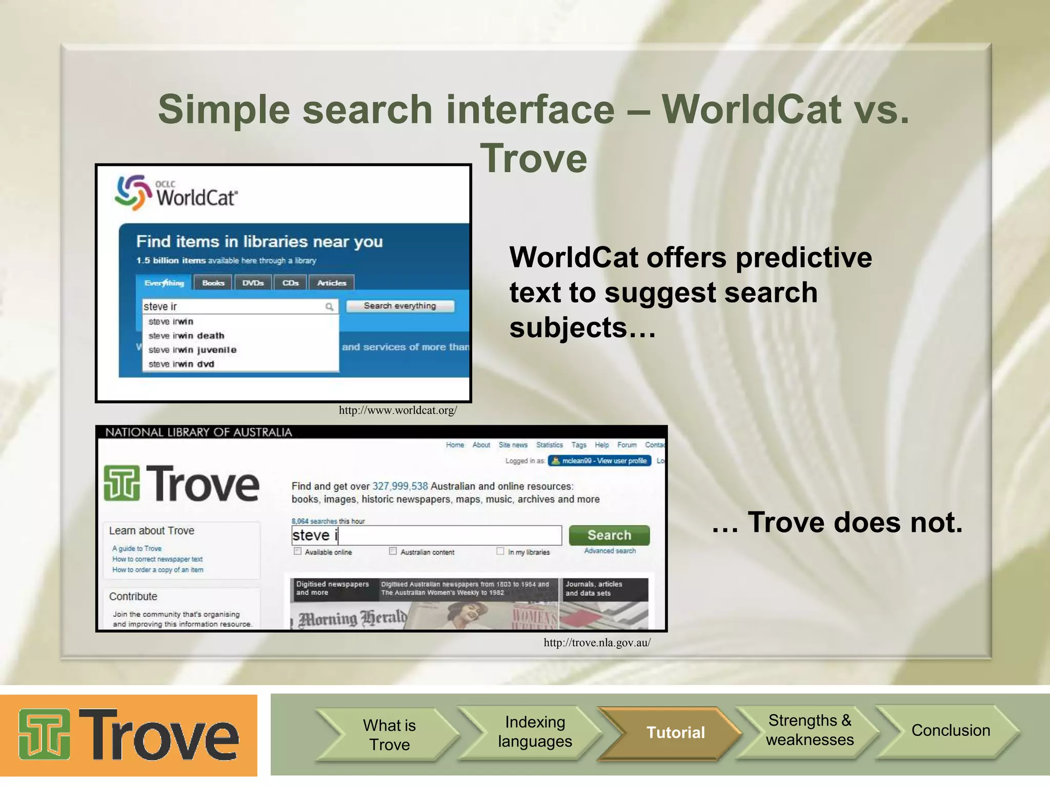 Simple search interface – WorldCat vs.
Trove
WorldCat offers predictive
text to suggest search
subjects…
http://www.worldcat.org/

… Trove does not.

http://trove.nla.gov.au/

What is
Trove

Indexing
languages

Tutorial

Strengths &
weaknesses

Conclusion

 