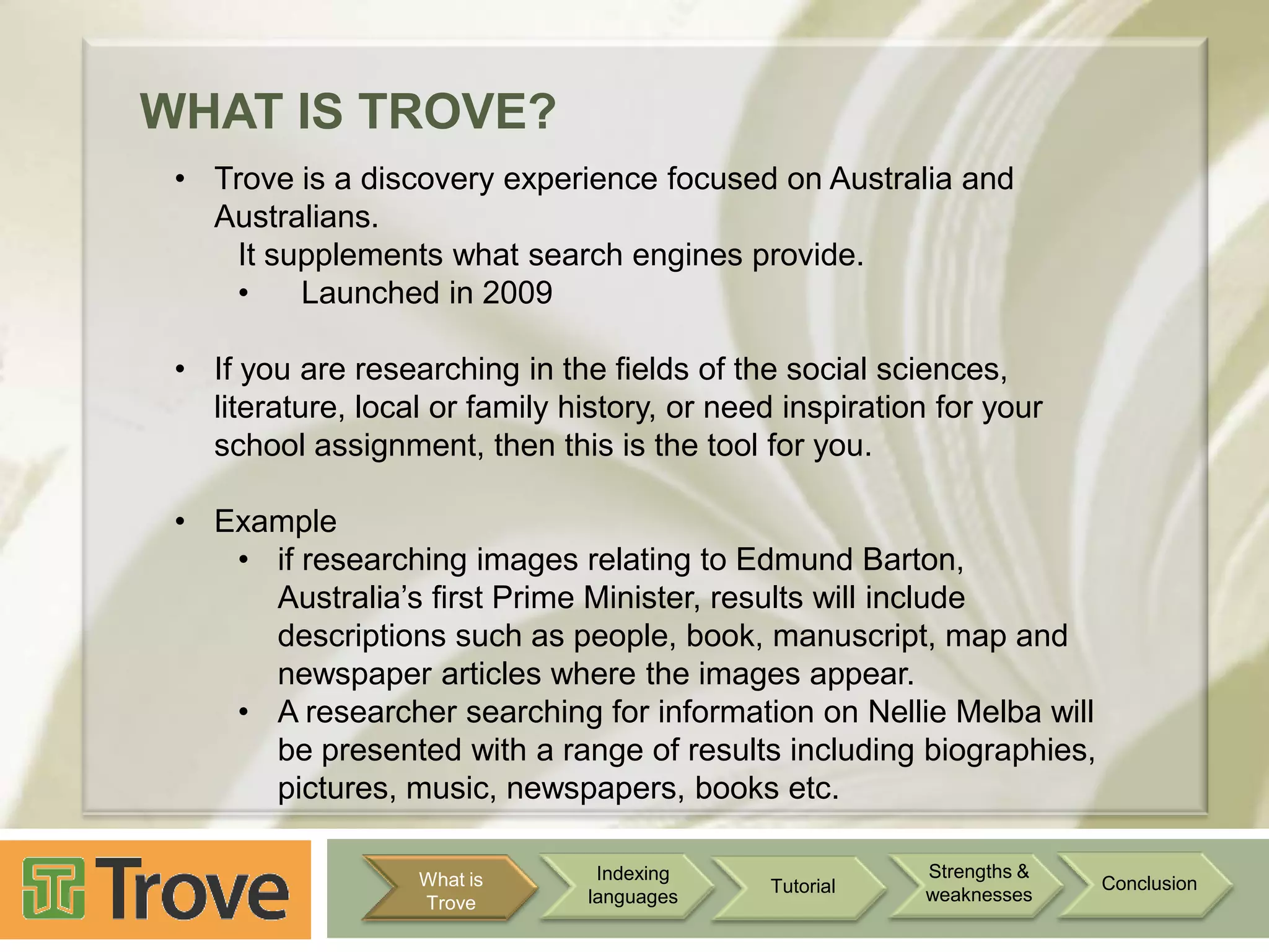 WHAT IS TROVE?
• Trove is a discovery experience focused on Australia and
Australians.
It supplements what search engines provide.
•
Launched in 2009
• If you are researching in the fields of the social sciences,
literature, local or family history, or need inspiration for your
school assignment, then this is the tool for you.
• Example
• if researching images relating to Edmund Barton,
Australia‟s first Prime Minister, results will include
descriptions such as people, book, manuscript, map and
newspaper articles where the images appear.
• A researcher searching for information on Nellie Melba will
be presented with a range of results including biographies,
pictures, music, newspapers, books etc.
What is
Trove

Indexing
languages

Tutorial

Strengths &
weaknesses

Conclusion

 