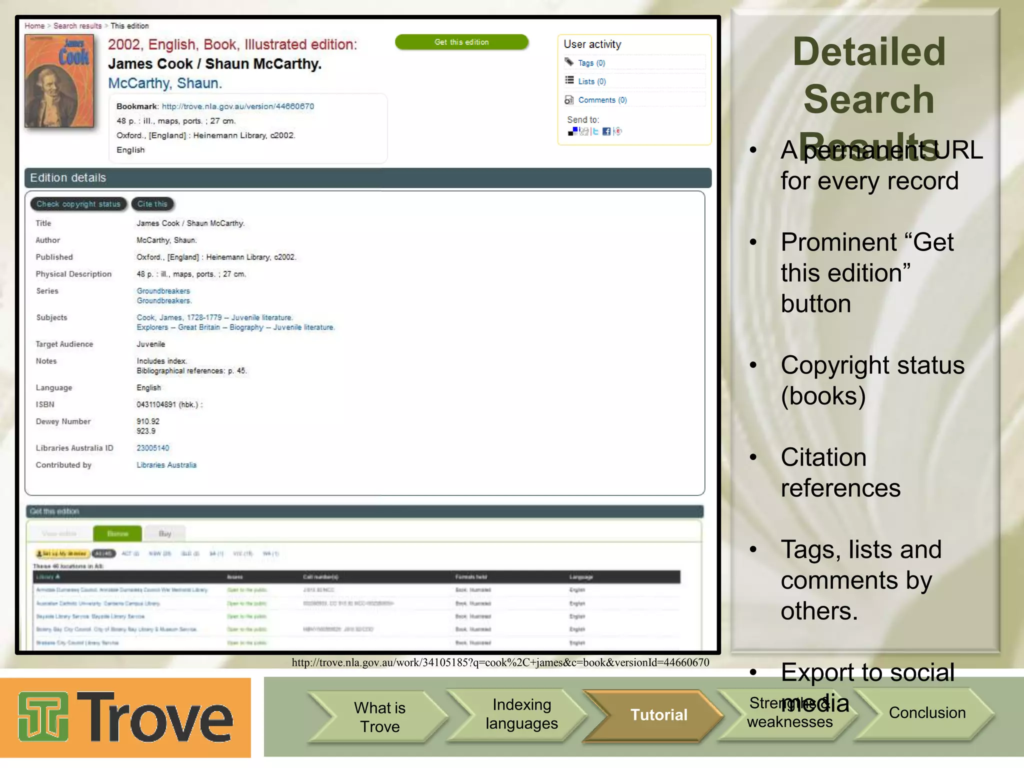 •

Detailed
Search
AResults
permanent URL
for every record

• Prominent “Get
this edition”
button
• Copyright status
(books)
• Citation
references
• Tags, lists and
comments by
others.
http://trove.nla.gov.au/work/34105185?q=cook%2C+james&c=book&versionId=44660670

What is
Trove

Indexing
languages

Tutorial

• Export to social
Strengths &
media
Conclusion

weaknesses

 