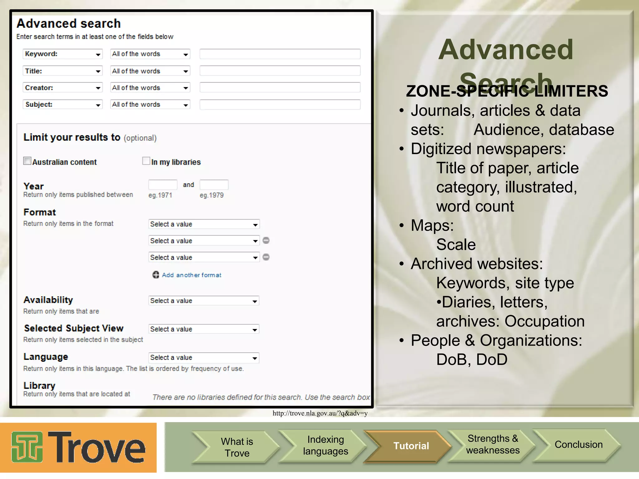 Advanced
Search
ZONE-SPECIFIC LIMITERS
• Journals, articles & data
sets:
Audience, database
• Digitized newspapers:
Title of paper, article
category, illustrated,
word count
• Maps:
Scale
• Archived websites:
Keywords, site type
•Diaries, letters,
archives: Occupation
• People & Organizations:
DoB, DoD

http://trove.nla.gov.au/?q&adv=y

What is
Trove

Indexing
languages

Tutorial

Strengths &
weaknesses

Conclusion

 