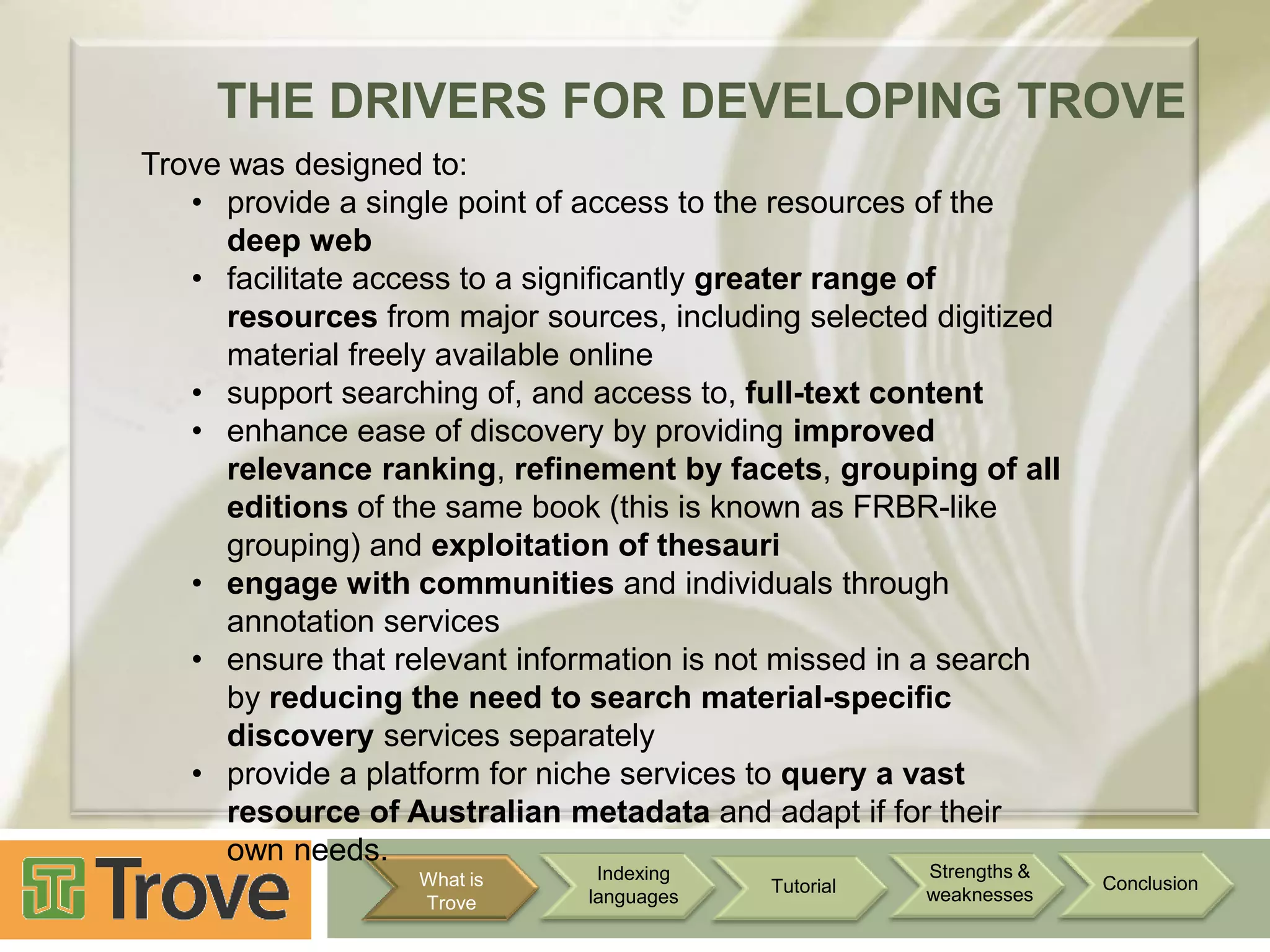 THE DRIVERS FOR DEVELOPING TROVE
Trove was designed to:
• provide a single point of access to the resources of the
deep web
• facilitate access to a significantly greater range of
resources from major sources, including selected digitized
material freely available online
• support searching of, and access to, full-text content
• enhance ease of discovery by providing improved
relevance ranking, refinement by facets, grouping of all
editions of the same book (this is known as FRBR-like
grouping) and exploitation of thesauri
• engage with communities and individuals through
annotation services
• ensure that relevant information is not missed in a search
by reducing the need to search material-specific
discovery services separately
• provide a platform for niche services to query a vast
resource of Australian metadata and adapt if for their
own needs.
What is
Trove

Indexing
languages

Tutorial

Strengths &
weaknesses

Conclusion

 