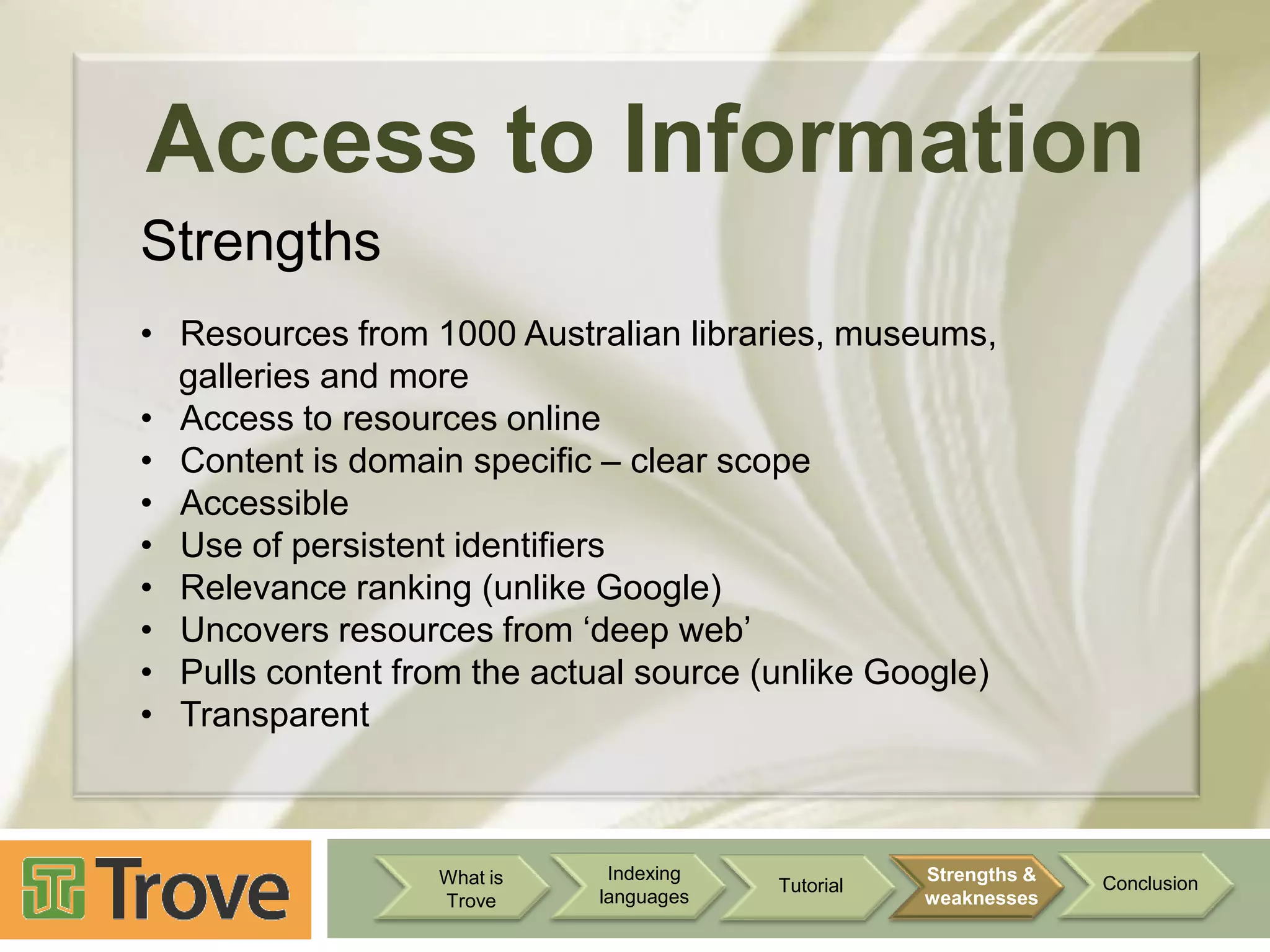 Access to Information
Strengths
• Resources from 1000 Australian libraries, museums,
galleries and more
• Access to resources online
• Content is domain specific – clear scope
• Accessible
• Use of persistent identifiers
• Relevance ranking (unlike Google)
• Uncovers resources from „deep web‟
• Pulls content from the actual source (unlike Google)
• Transparent

What is
Trove

Indexing
languages

Tutorial

Strengths &
weaknesses

Conclusion

 