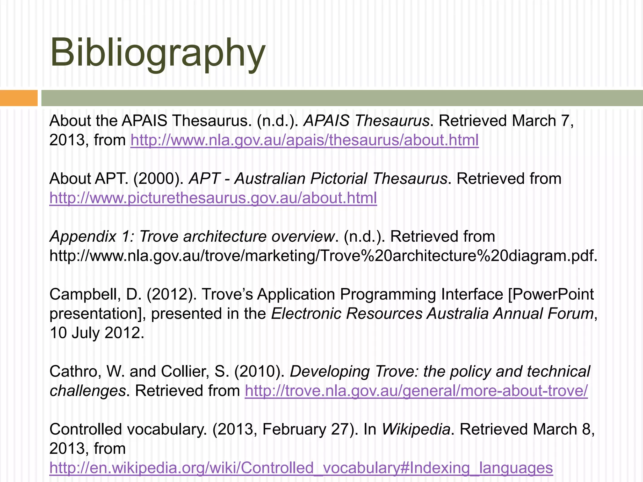 Bibliography
About the APAIS Thesaurus. (n.d.). APAIS Thesaurus. Retrieved March 7,
2013, from http://www.nla.gov.au/apais/thesaurus/about.html
About APT. (2000). APT - Australian Pictorial Thesaurus. Retrieved from
http://www.picturethesaurus.gov.au/about.html
Appendix 1: Trove architecture overview. (n.d.). Retrieved from
http://www.nla.gov.au/trove/marketing/Trove%20architecture%20diagram.pdf.
Campbell, D. (2012). Trove‟s Application Programming Interface [PowerPoint
presentation], presented in the Electronic Resources Australia Annual Forum,
10 July 2012.
Cathro, W. and Collier, S. (2010). Developing Trove: the policy and technical
challenges. Retrieved from http://trove.nla.gov.au/general/more-about-trove/
Controlled vocabulary. (2013, February 27). In Wikipedia. Retrieved March 8,
2013, from
http://en.wikipedia.org/wiki/Controlled_vocabulary#Indexing_languages

 