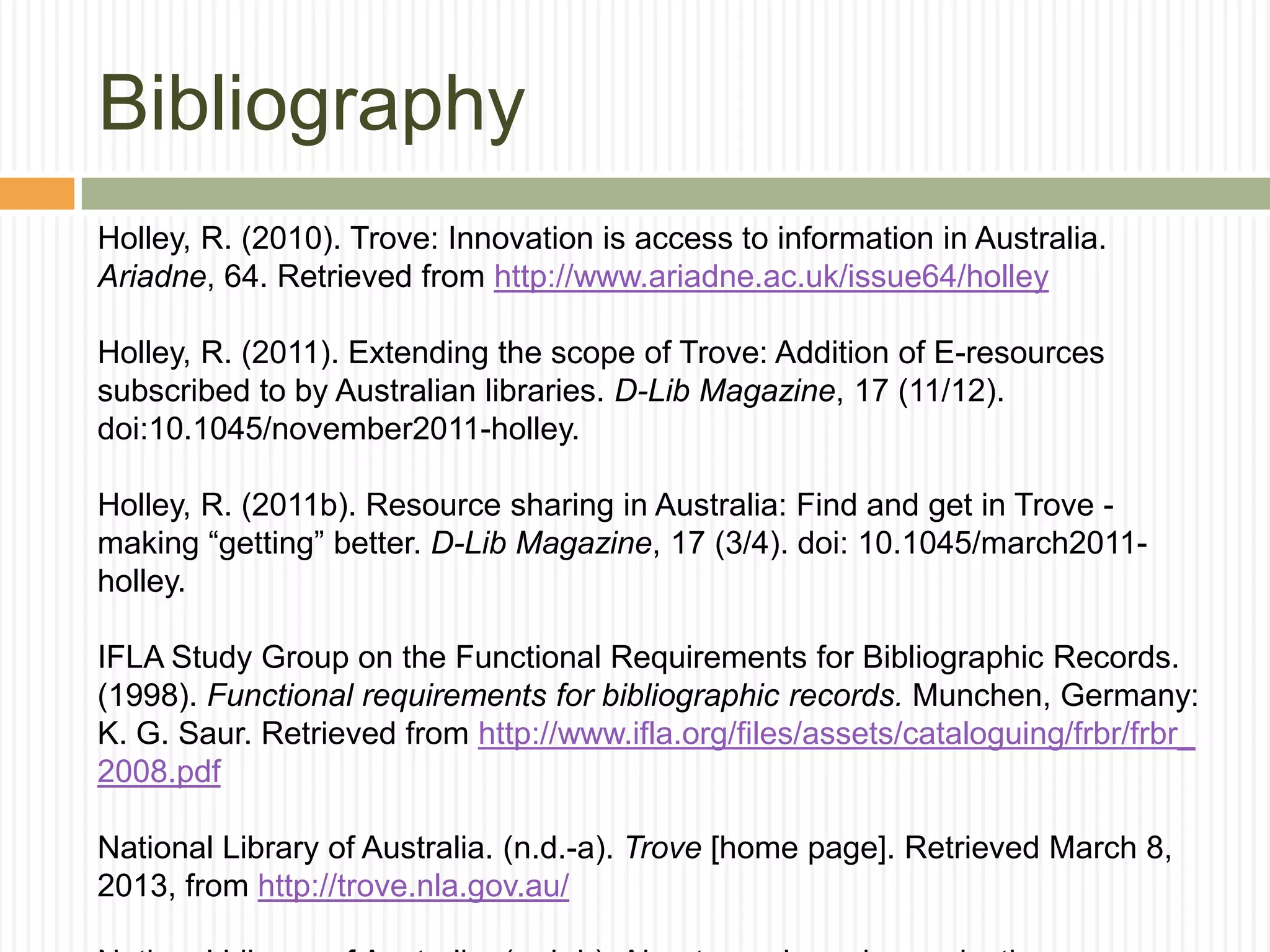 Bibliography
Holley, R. (2010). Trove: Innovation is access to information in Australia.
Ariadne, 64. Retrieved from http://www.ariadne.ac.uk/issue64/holley
Holley, R. (2011). Extending the scope of Trove: Addition of E-resources
subscribed to by Australian libraries. D-Lib Magazine, 17 (11/12).
doi:10.1045/november2011-holley.
Holley, R. (2011b). Resource sharing in Australia: Find and get in Trove making “getting” better. D-Lib Magazine, 17 (3/4). doi: 10.1045/march2011holley.
IFLA Study Group on the Functional Requirements for Bibliographic Records.
(1998). Functional requirements for bibliographic records. Munchen, Germany:
K. G. Saur. Retrieved from http://www.ifla.org/files/assets/cataloguing/frbr/frbr_
2008.pdf
National Library of Australia. (n.d.-a). Trove [home page]. Retrieved March 8,
2013, from http://trove.nla.gov.au/

 