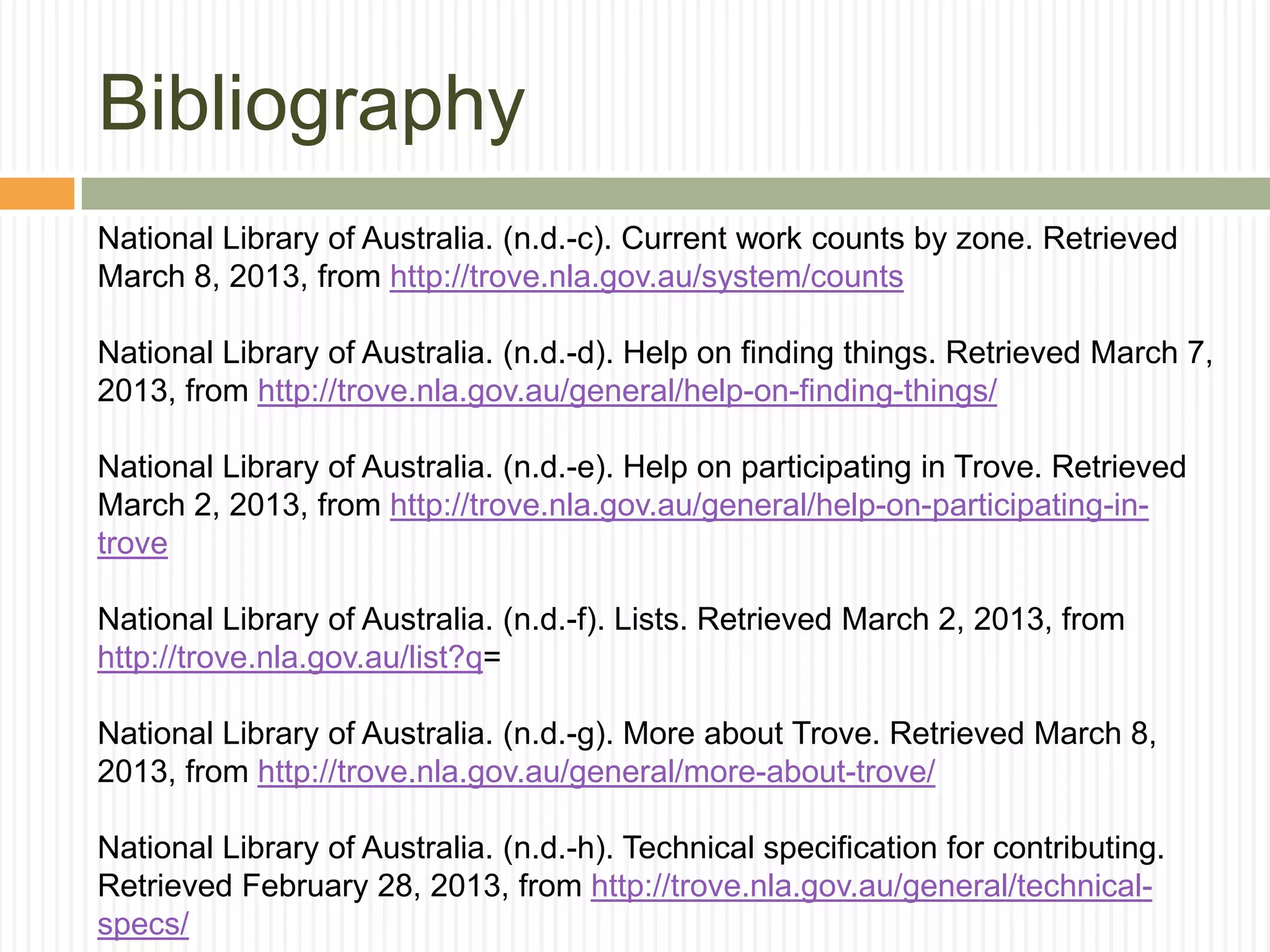 Bibliography
National Library of Australia. (n.d.-c). Current work counts by zone. Retrieved
March 8, 2013, from http://trove.nla.gov.au/system/counts
National Library of Australia. (n.d.-d). Help on finding things. Retrieved March 7,
2013, from http://trove.nla.gov.au/general/help-on-finding-things/
National Library of Australia. (n.d.-e). Help on participating in Trove. Retrieved
March 2, 2013, from http://trove.nla.gov.au/general/help-on-participating-introve
National Library of Australia. (n.d.-f). Lists. Retrieved March 2, 2013, from
http://trove.nla.gov.au/list?q=
National Library of Australia. (n.d.-g). More about Trove. Retrieved March 8,
2013, from http://trove.nla.gov.au/general/more-about-trove/
National Library of Australia. (n.d.-h). Technical specification for contributing.
Retrieved February 28, 2013, from http://trove.nla.gov.au/general/technicalspecs/

 