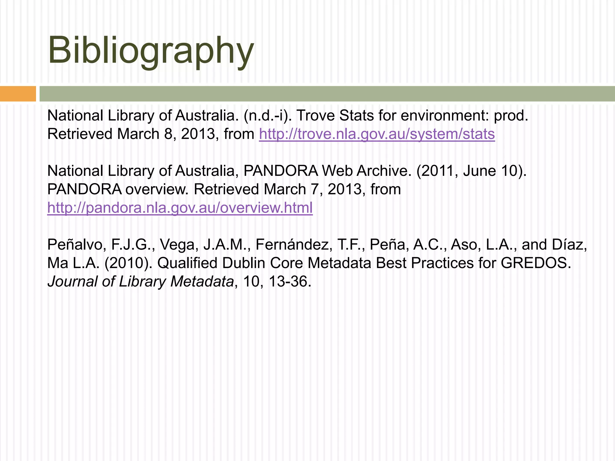 Bibliography
National Library of Australia. (n.d.-i). Trove Stats for environment: prod.
Retrieved March 8, 2013, from http://trove.nla.gov.au/system/stats
National Library of Australia, PANDORA Web Archive. (2011, June 10).
PANDORA overview. Retrieved March 7, 2013, from
http://pandora.nla.gov.au/overview.html
Peñalvo, F.J.G., Vega, J.A.M., Fernández, T.F., Peña, A.C., Aso, L.A., and Díaz,
Ma L.A. (2010). Qualified Dublin Core Metadata Best Practices for GREDOS.
Journal of Library Metadata, 10, 13-36.

 