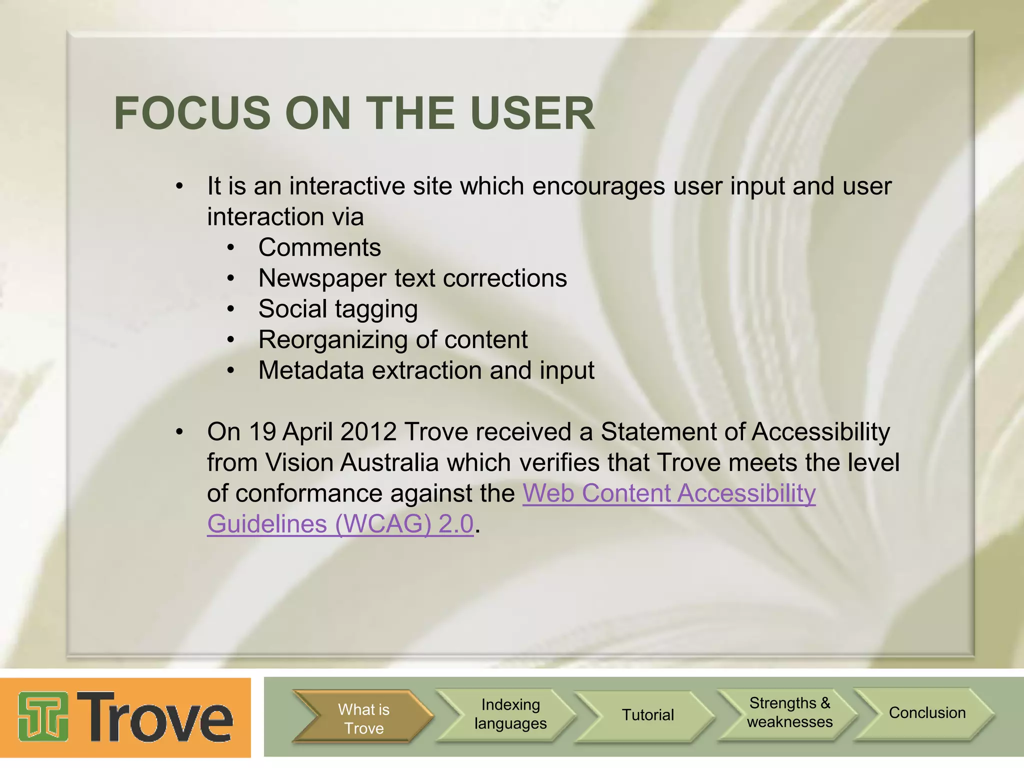 FOCUS ON THE USER
• It is an interactive site which encourages user input and user
interaction via
• Comments
• Newspaper text corrections
• Social tagging
• Reorganizing of content
• Metadata extraction and input
• On 19 April 2012 Trove received a Statement of Accessibility
from Vision Australia which verifies that Trove meets the level
of conformance against the Web Content Accessibility
Guidelines (WCAG) 2.0.

What is
Trove

Indexing
languages

Tutorial

Strengths &
weaknesses

Conclusion

 