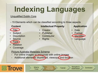 Indexing Languages
Unqualified Dublin Core
- 15 Elements which can be classified according to three aspects
Content
•
•
•
•
•
•
•

Intellectual Property

•
•
•
•

Title
Subject
Description
Source
Type
Relation
Coverage

Application

•
•
•
•

Creator
Publisher
Contributor
Rights

Date
Format
Identifier
Language

Picture Australia Metadata Schema
- For online images or resources with online images
- Additional elements: thumbnail, viewcopy and location

What is
Trove

Indexing
languages

Tutorial

Strengths &
weaknesses

Conclusion

 