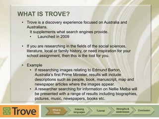 WHAT IS TROVE?
• Trove is a discovery experience focused on Australia and
Australians.
It supplements what search engines provide.
•
Launched in 2009
• If you are researching in the fields of the social sciences,
literature, local or family history, or need inspiration for your
school assignment, then this is the tool for you.
• Example
• if researching images relating to Edmund Barton,
Australia‟s first Prime Minister, results will include
descriptions such as people, book, manuscript, map and
newspaper articles where the images appear.
• A researcher searching for information on Nellie Melba will
be presented with a range of results including biographies,
pictures, music, newspapers, books etc.
What is
Trove

Indexing
languages

Tutorial

Strengths &
weaknesses

Conclusion

 
