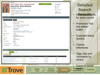 •

Detailed
Search
AResults
permanent URL
for every record

• Prominent “Get
this edition”
button
• Copyright status
(books)
• Citation
references
• Tags, lists and
comments by
others.
http://trove.nla.gov.au/work/34105185?q=cook%2C+james&c=book&versionId=44660670

What is
Trove

Indexing
languages

Tutorial

• Export to social
Strengths &
media
Conclusion

weaknesses

 