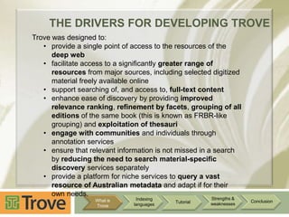 THE DRIVERS FOR DEVELOPING TROVE
Trove was designed to:
• provide a single point of access to the resources of the
deep web
• facilitate access to a significantly greater range of
resources from major sources, including selected digitized
material freely available online
• support searching of, and access to, full-text content
• enhance ease of discovery by providing improved
relevance ranking, refinement by facets, grouping of all
editions of the same book (this is known as FRBR-like
grouping) and exploitation of thesauri
• engage with communities and individuals through
annotation services
• ensure that relevant information is not missed in a search
by reducing the need to search material-specific
discovery services separately
• provide a platform for niche services to query a vast
resource of Australian metadata and adapt if for their
own needs.
What is
Trove

Indexing
languages

Tutorial

Strengths &
weaknesses

Conclusion

 