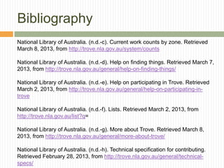 Bibliography
National Library of Australia. (n.d.-c). Current work counts by zone. Retrieved
March 8, 2013, from http://trove.nla.gov.au/system/counts
National Library of Australia. (n.d.-d). Help on finding things. Retrieved March 7,
2013, from http://trove.nla.gov.au/general/help-on-finding-things/
National Library of Australia. (n.d.-e). Help on participating in Trove. Retrieved
March 2, 2013, from http://trove.nla.gov.au/general/help-on-participating-introve
National Library of Australia. (n.d.-f). Lists. Retrieved March 2, 2013, from
http://trove.nla.gov.au/list?q=
National Library of Australia. (n.d.-g). More about Trove. Retrieved March 8,
2013, from http://trove.nla.gov.au/general/more-about-trove/
National Library of Australia. (n.d.-h). Technical specification for contributing.
Retrieved February 28, 2013, from http://trove.nla.gov.au/general/technicalspecs/

 