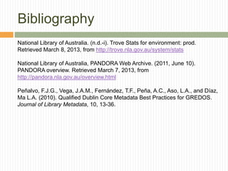 Bibliography
National Library of Australia. (n.d.-i). Trove Stats for environment: prod.
Retrieved March 8, 2013, from http://trove.nla.gov.au/system/stats
National Library of Australia, PANDORA Web Archive. (2011, June 10).
PANDORA overview. Retrieved March 7, 2013, from
http://pandora.nla.gov.au/overview.html
Peñalvo, F.J.G., Vega, J.A.M., Fernández, T.F., Peña, A.C., Aso, L.A., and Díaz,
Ma L.A. (2010). Qualified Dublin Core Metadata Best Practices for GREDOS.
Journal of Library Metadata, 10, 13-36.

 