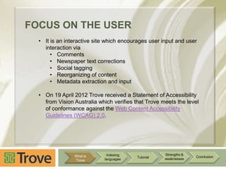 FOCUS ON THE USER
• It is an interactive site which encourages user input and user
interaction via
• Comments
• Newspaper text corrections
• Social tagging
• Reorganizing of content
• Metadata extraction and input
• On 19 April 2012 Trove received a Statement of Accessibility
from Vision Australia which verifies that Trove meets the level
of conformance against the Web Content Accessibility
Guidelines (WCAG) 2.0.

What is
Trove

Indexing
languages

Tutorial

Strengths &
weaknesses

Conclusion

 