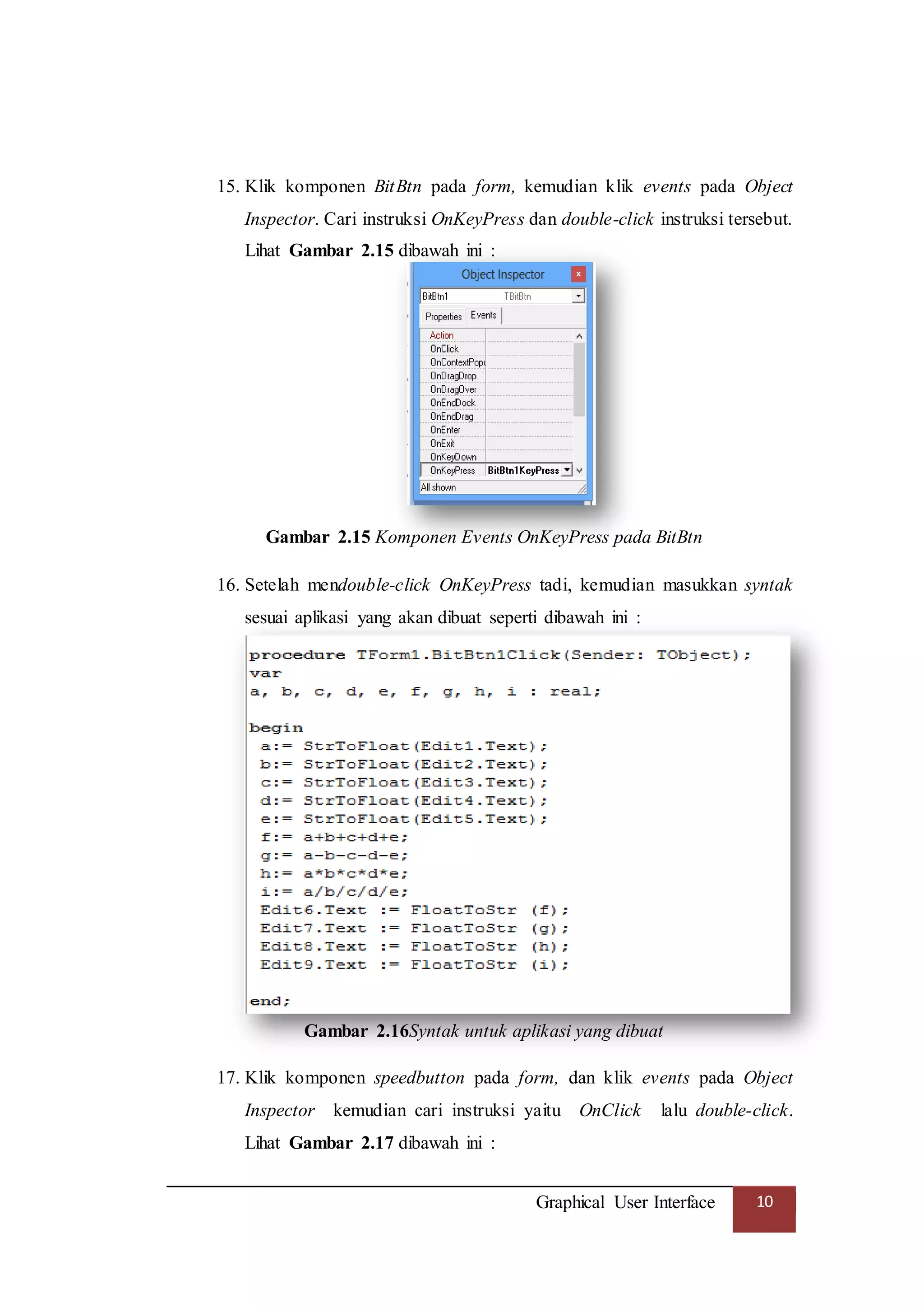 Graphical User Interface 10
15. Klik komponen BitBtn pada form, kemudian klik events pada Object
Inspector. Cari instruksi OnKeyPress dan double-click instruksi tersebut.
Lihat Gambar 2.15 dibawah ini :
Gambar 2.15 Komponen Events OnKeyPress pada BitBtn
16. Setelah mendouble-click OnKeyPress tadi, kemudian masukkan syntak
sesuai aplikasi yang akan dibuat seperti dibawah ini :
Gambar 2.16Syntak untuk aplikasi yang dibuat
17. Klik komponen speedbutton pada form, dan klik events pada Object
Inspector kemudian cari instruksi yaitu OnClick lalu double-click.
Lihat Gambar 2.17 dibawah ini :
 