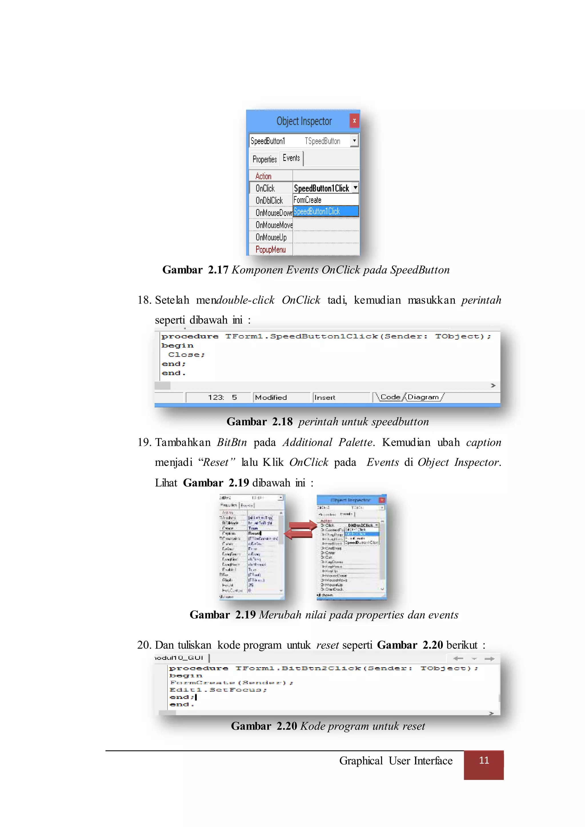 Graphical User Interface 11
Gambar 2.17 Komponen Events OnClick pada SpeedButton
18. Setelah mendouble-click OnClick tadi, kemudian masukkan perintah
seperti dibawah ini :
Gambar 2.18 perintah untuk speedbutton
19. Tambahkan BitBtn pada Additional Palette. Kemudian ubah caption
menjadi “Reset” lalu Klik OnClick pada Events di Object Inspector.
Lihat Gambar 2.19 dibawah ini :
Gambar 2.19 Merubah nilai pada properties dan events
20. Dan tuliskan kode program untuk reset seperti Gambar 2.20 berikut :
Gambar 2.20 Kode program untuk reset
 