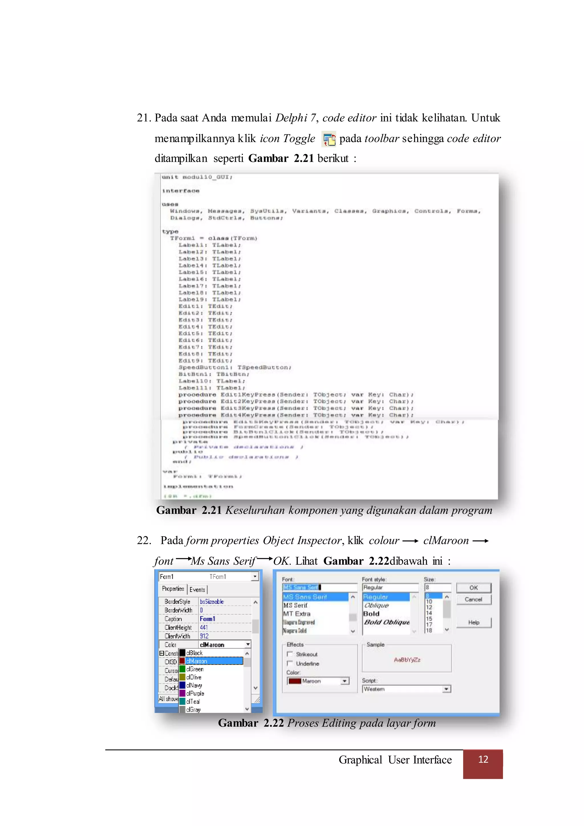 Graphical User Interface 12
21. Pada saat Anda memulai Delphi 7, code editor ini tidak kelihatan. Untuk
menampilkannya klik icon Toggle pada toolbar sehingga code editor
ditampilkan seperti Gambar 2.21 berikut :
Gambar 2.21 Keseluruhan komponen yang digunakan dalam program
22. Pada form properties Object Inspector, klik colour clMaroon
font Ms Sans Serif OK. Lihat Gambar 2.22dibawah ini :
Gambar 2.22 Proses Editing pada layar form
 