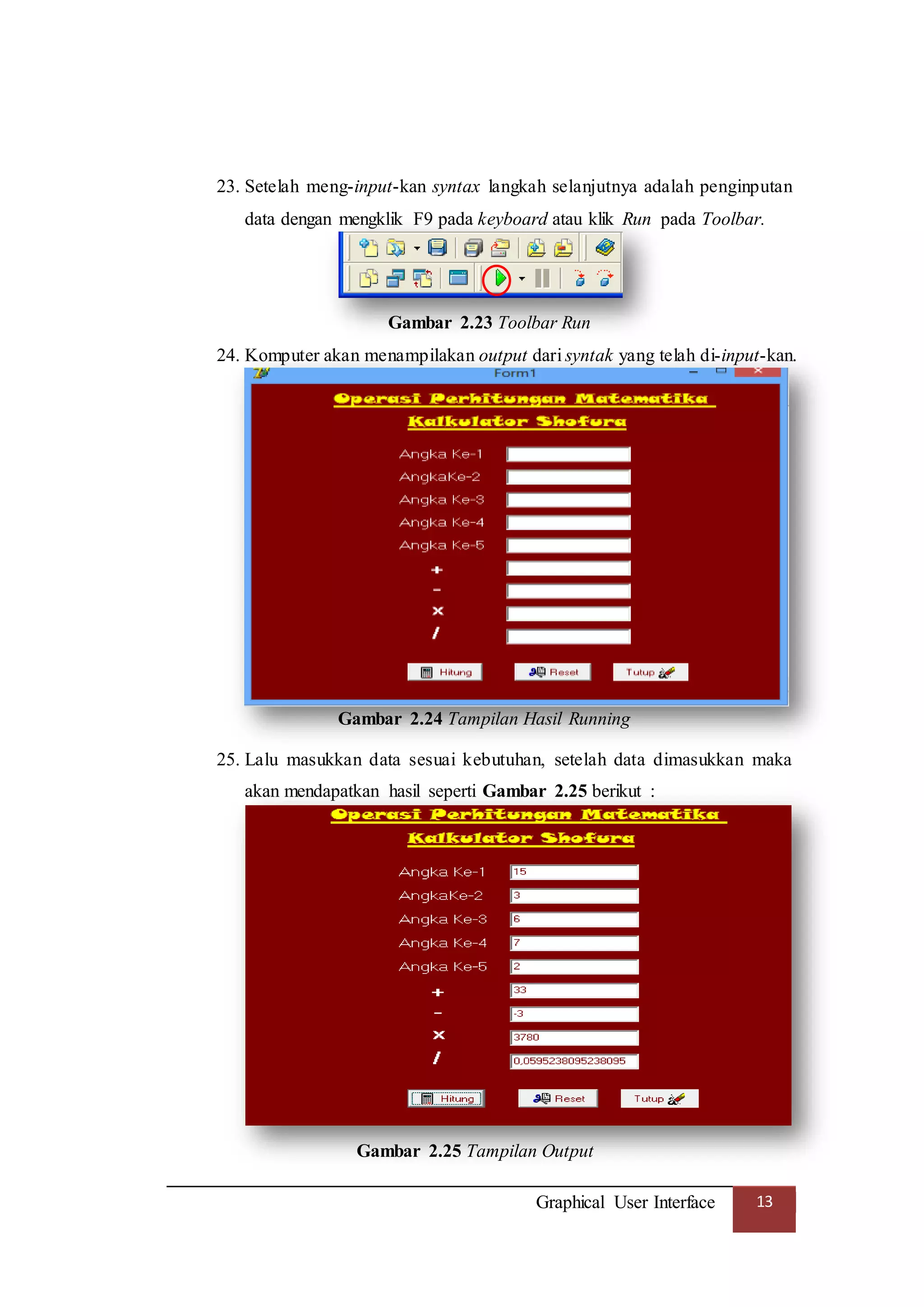 Graphical User Interface 13
23. Setelah meng-input-kan syntax langkah selanjutnya adalah penginputan
data dengan mengklik F9 pada keyboard atau klik Run pada Toolbar.
Gambar 2.23 Toolbar Run
24. Komputer akan menampilakan output dari syntak yang telah di-input-kan.
Gambar 2.24 Tampilan Hasil Running
25. Lalu masukkan data sesuai kebutuhan, setelah data dimasukkan maka
akan mendapatkan hasil seperti Gambar 2.25 berikut :
Gambar 2.25 Tampilan Output
 