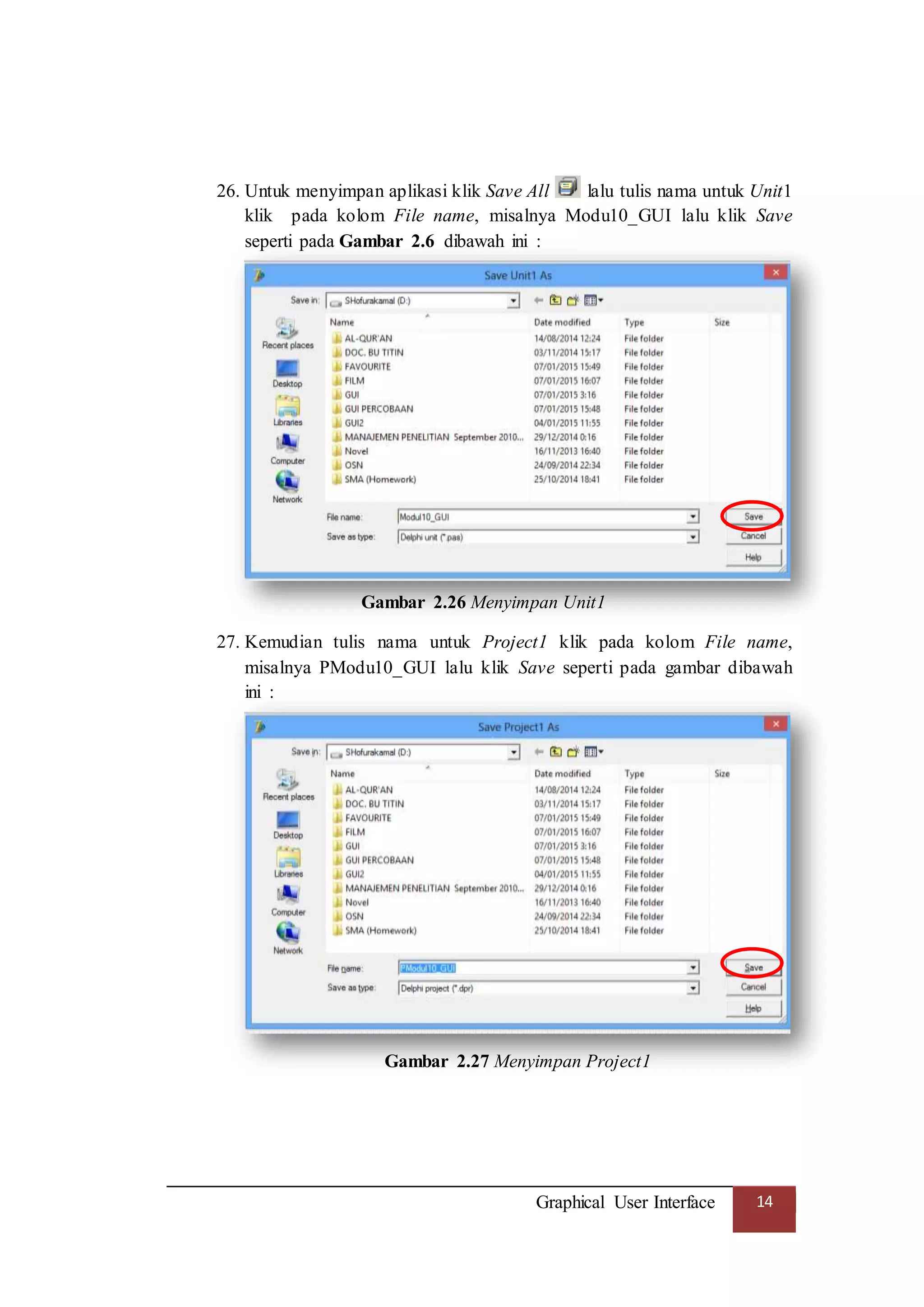 Graphical User Interface 14
26. Untuk menyimpan aplikasi klik Save All lalu tulis nama untuk Unit1
klik pada kolom File name, misalnya Modu10_GUI lalu klik Save
seperti pada Gambar 2.6 dibawah ini :
Gambar 2.26 Menyimpan Unit1
27. Kemudian tulis nama untuk Project1 klik pada kolom File name,
misalnya PModu10_GUI lalu klik Save seperti pada gambar dibawah
ini :
Gambar 2.27 Menyimpan Project1
 