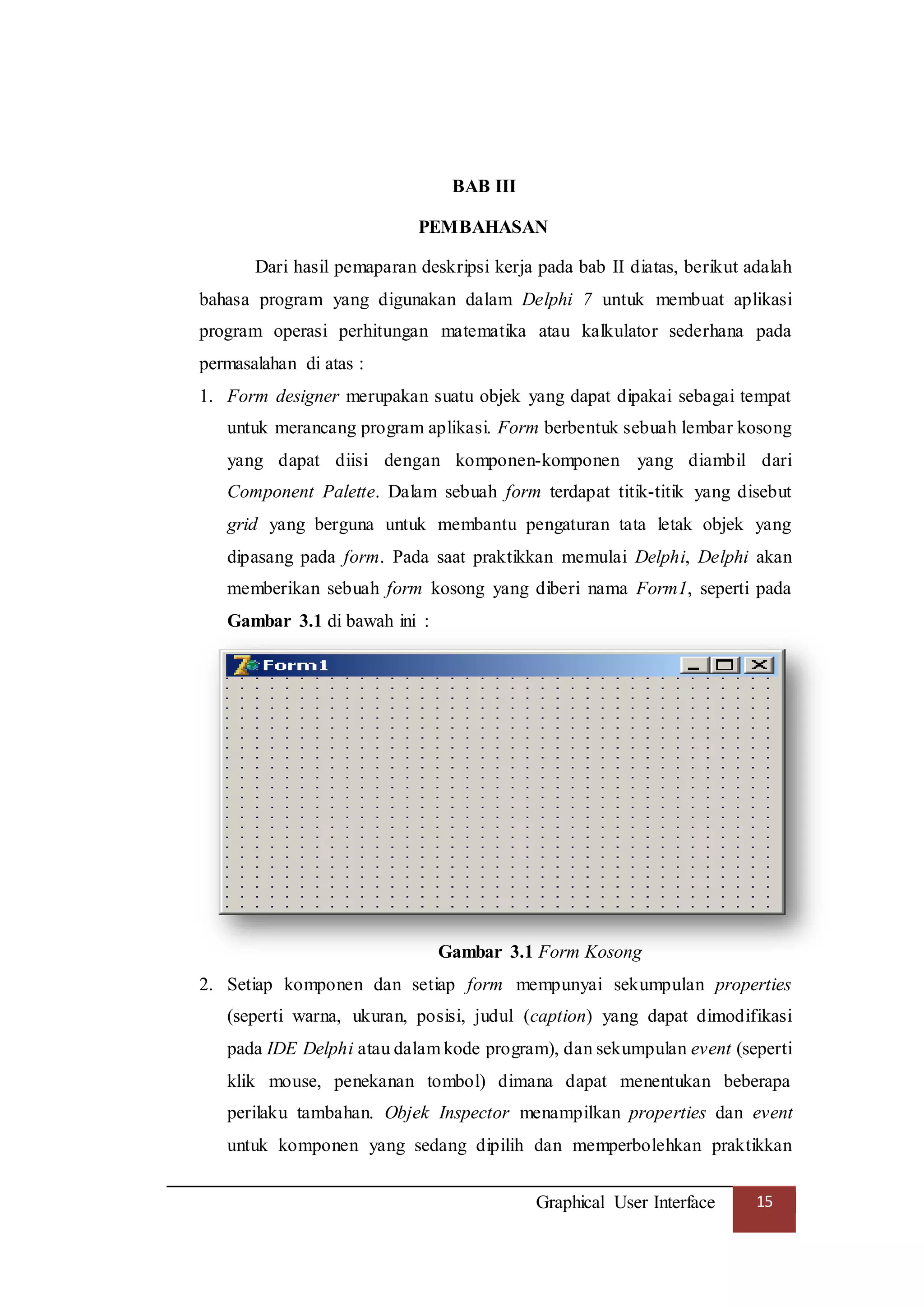 Graphical User Interface 15
BAB III
PEMBAHASAN
Dari hasil pemaparan deskripsi kerja pada bab II diatas, berikut adalah
bahasa program yang digunakan dalam Delphi 7 untuk membuat aplikasi
program operasi perhitungan matematika atau kalkulator sederhana pada
permasalahan di atas :
1. Form designer merupakan suatu objek yang dapat dipakai sebagai tempat
untuk merancang program aplikasi. Form berbentuk sebuah lembar kosong
yang dapat diisi dengan komponen-komponen yang diambil dari
Component Palette. Dalam sebuah form terdapat titik-titik yang disebut
grid yang berguna untuk membantu pengaturan tata letak objek yang
dipasang pada form. Pada saat praktikkan memulai Delphi, Delphi akan
memberikan sebuah form kosong yang diberi nama Form1, seperti pada
Gambar 3.1 di bawah ini :
Gambar 3.1 Form Kosong
2. Setiap komponen dan setiap form mempunyai sekumpulan properties
(seperti warna, ukuran, posisi, judul (caption) yang dapat dimodifikasi
pada IDE Delphi atau dalam kode program), dan sekumpulan event (seperti
klik mouse, penekanan tombol) dimana dapat menentukan beberapa
perilaku tambahan. Objek Inspector menampilkan properties dan event
untuk komponen yang sedang dipilih dan memperbolehkan praktikkan
 